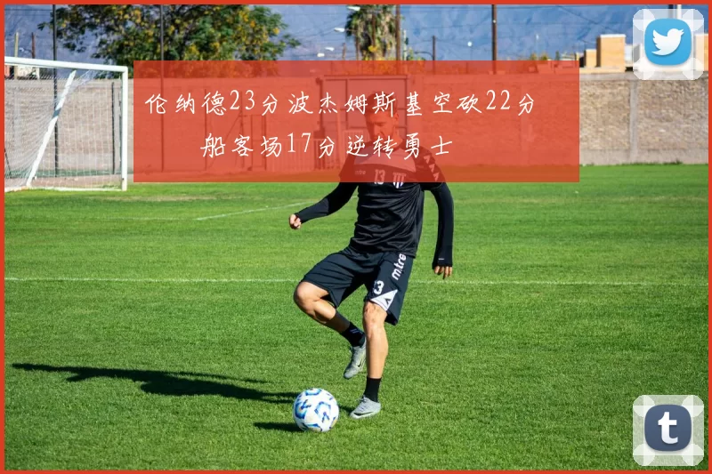 伦纳德23分波杰姆斯基空砍22分 快船客场17分逆转勇士