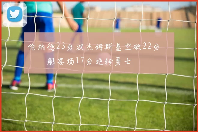 伦纳德23分波杰姆斯基空砍22分 快船客场17分逆转勇士