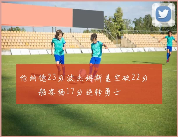 伦纳德23分波杰姆斯基空砍22分 快船客场17分逆转勇士