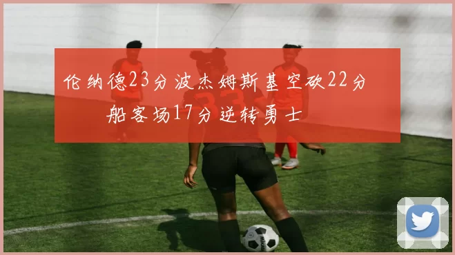 伦纳德23分波杰姆斯基空砍22分 快船客场17分逆转勇士