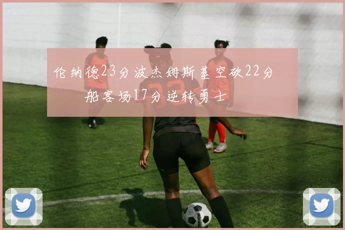 伦纳德23分波杰姆斯基空砍22分 快船客场17分逆转勇士