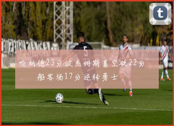 伦纳德23分波杰姆斯基空砍22分 快船客场17分逆转勇士