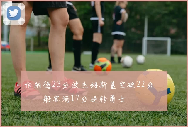 伦纳德23分波杰姆斯基空砍22分 快船客场17分逆转勇士