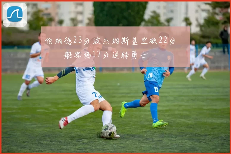 伦纳德23分波杰姆斯基空砍22分 快船客场17分逆转勇士