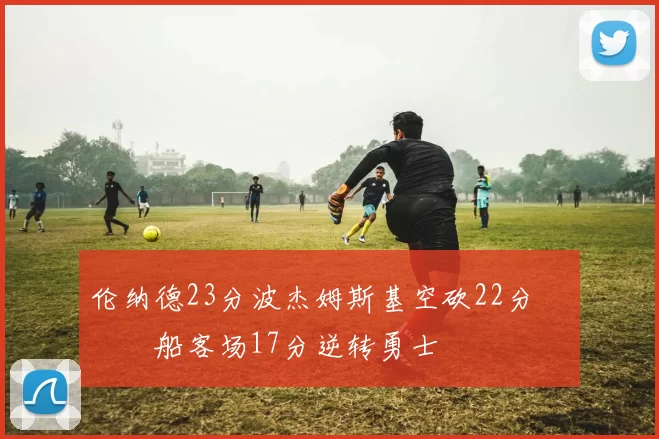 伦纳德23分波杰姆斯基空砍22分 快船客场17分逆转勇士