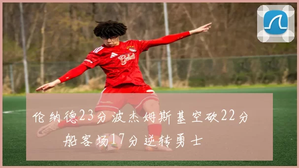 伦纳德23分波杰姆斯基空砍22分 快船客场17分逆转勇士