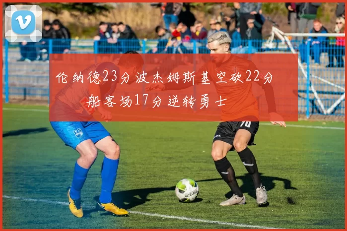 伦纳德23分波杰姆斯基空砍22分 快船客场17分逆转勇士