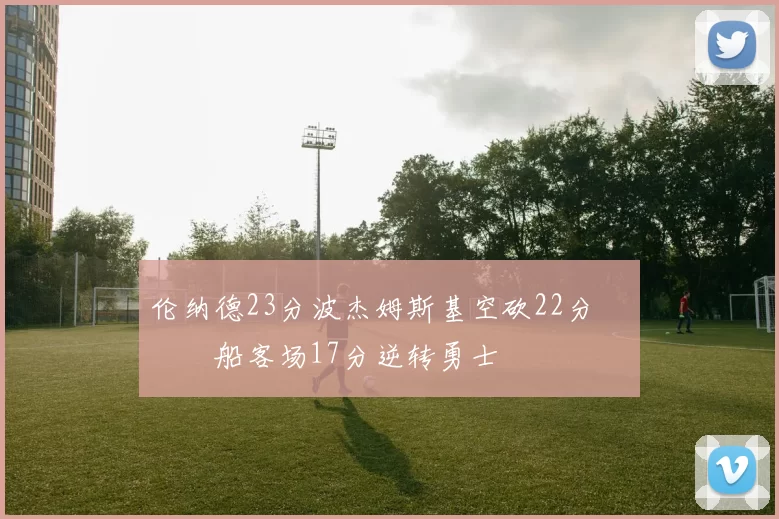 伦纳德23分波杰姆斯基空砍22分 快船客场17分逆转勇士