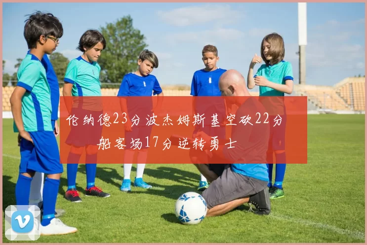 伦纳德23分波杰姆斯基空砍22分 快船客场17分逆转勇士