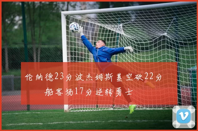 伦纳德23分波杰姆斯基空砍22分 快船客场17分逆转勇士