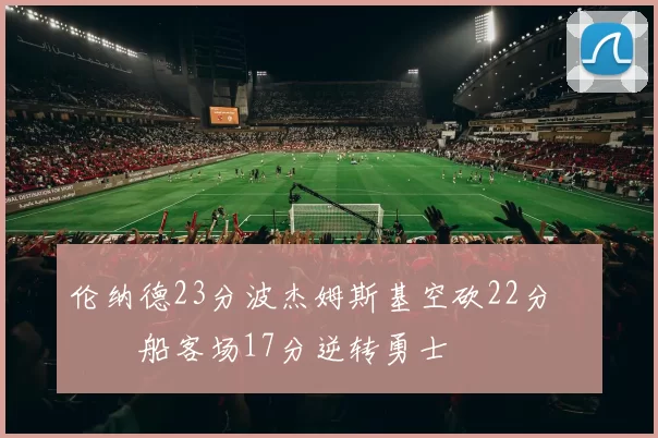 伦纳德23分波杰姆斯基空砍22分 快船客场17分逆转勇士