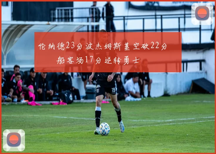 伦纳德23分波杰姆斯基空砍22分 快船客场17分逆转勇士