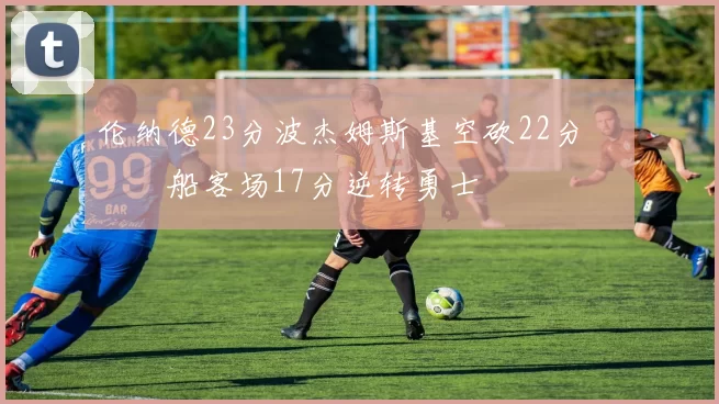 伦纳德23分波杰姆斯基空砍22分 快船客场17分逆转勇士