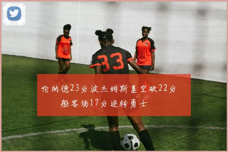 伦纳德23分波杰姆斯基空砍22分 快船客场17分逆转勇士