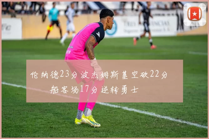 伦纳德23分波杰姆斯基空砍22分 快船客场17分逆转勇士