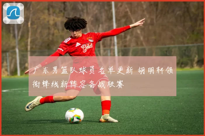 广东男篮队球员名单更新 胡明轩领衔锋线新阵容备战联赛