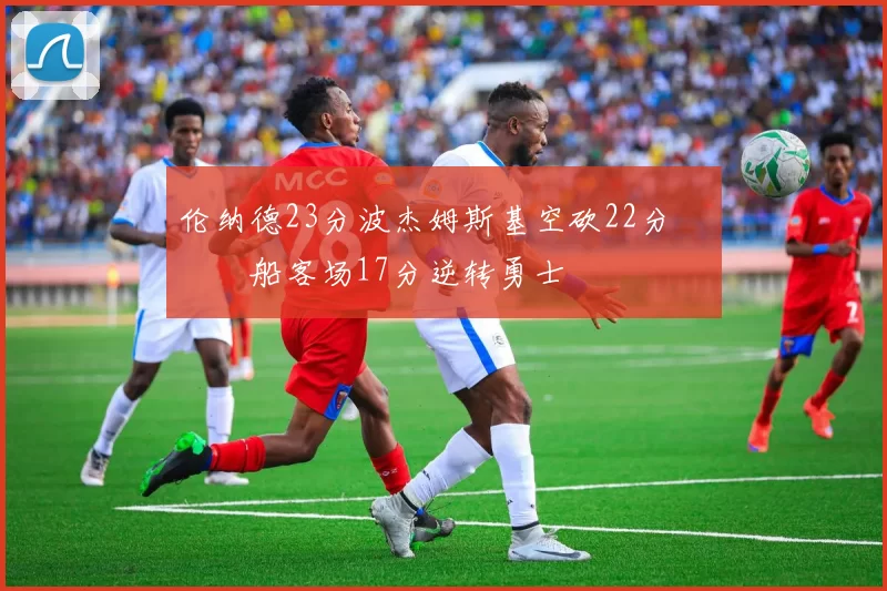 伦纳德23分波杰姆斯基空砍22分 快船客场17分逆转勇士