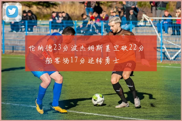 伦纳德23分波杰姆斯基空砍22分 快船客场17分逆转勇士