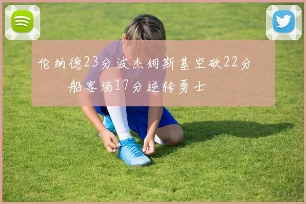 伦纳德23分波杰姆斯基空砍22分 快船客场17分逆转勇士