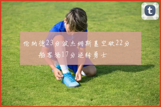 伦纳德23分波杰姆斯基空砍22分 快船客场17分逆转勇士