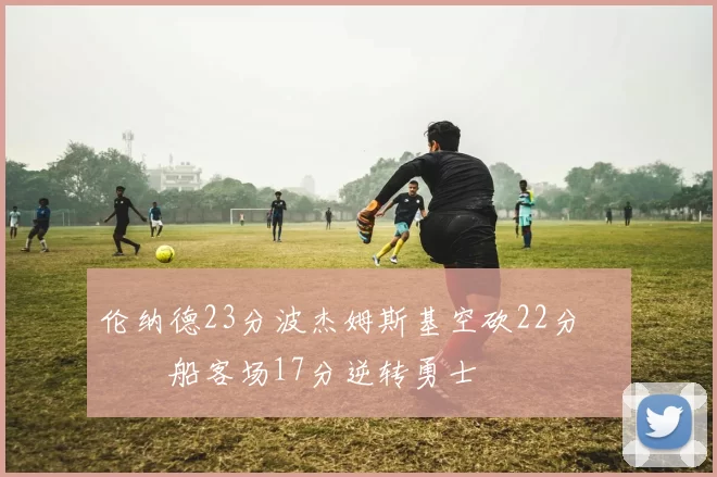 伦纳德23分波杰姆斯基空砍22分 快船客场17分逆转勇士