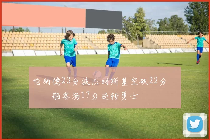 伦纳德23分波杰姆斯基空砍22分 快船客场17分逆转勇士