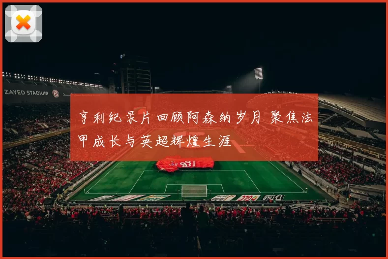 亨利纪录片回顾阿森纳岁月 聚焦法甲成长与英超辉煌生涯
