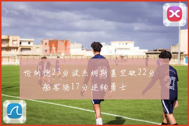 伦纳德23分波杰姆斯基空砍22分 快船客场17分逆转勇士