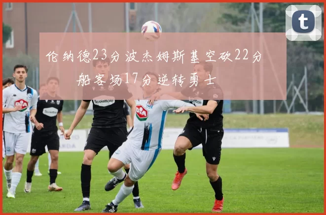 伦纳德23分波杰姆斯基空砍22分 快船客场17分逆转勇士