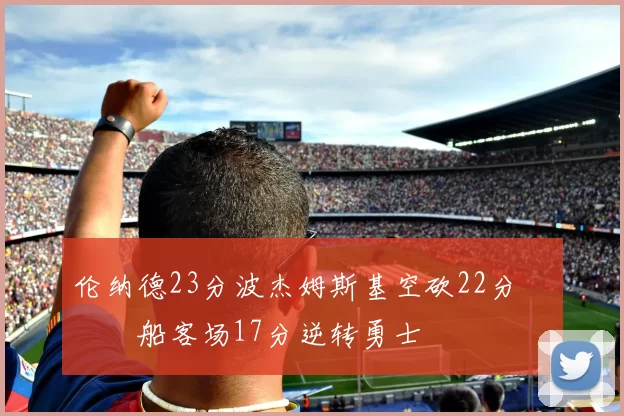 伦纳德23分波杰姆斯基空砍22分 快船客场17分逆转勇士