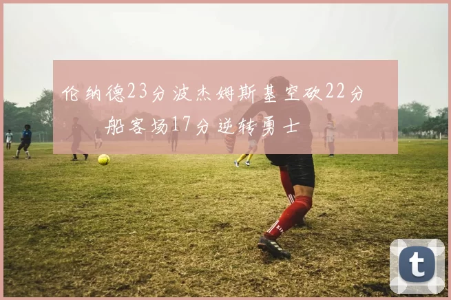 伦纳德23分波杰姆斯基空砍22分 快船客场17分逆转勇士