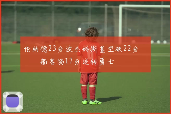 伦纳德23分波杰姆斯基空砍22分 快船客场17分逆转勇士