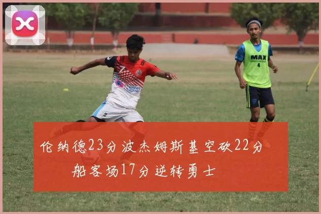 伦纳德23分波杰姆斯基空砍22分 快船客场17分逆转勇士