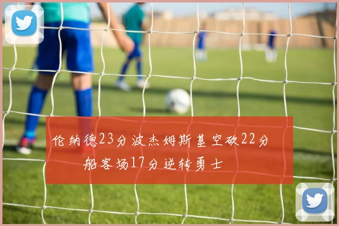 伦纳德23分波杰姆斯基空砍22分 快船客场17分逆转勇士