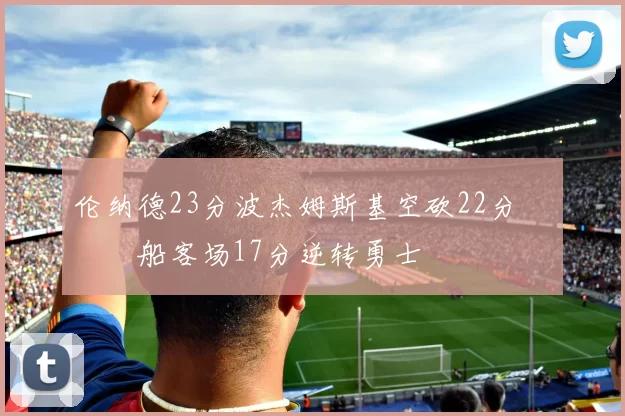 伦纳德23分波杰姆斯基空砍22分 快船客场17分逆转勇士