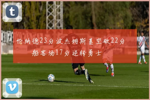 伦纳德23分波杰姆斯基空砍22分 快船客场17分逆转勇士