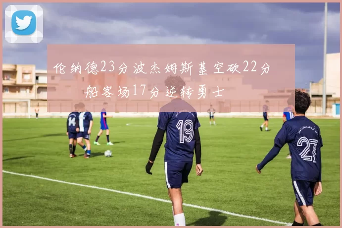 伦纳德23分波杰姆斯基空砍22分 快船客场17分逆转勇士