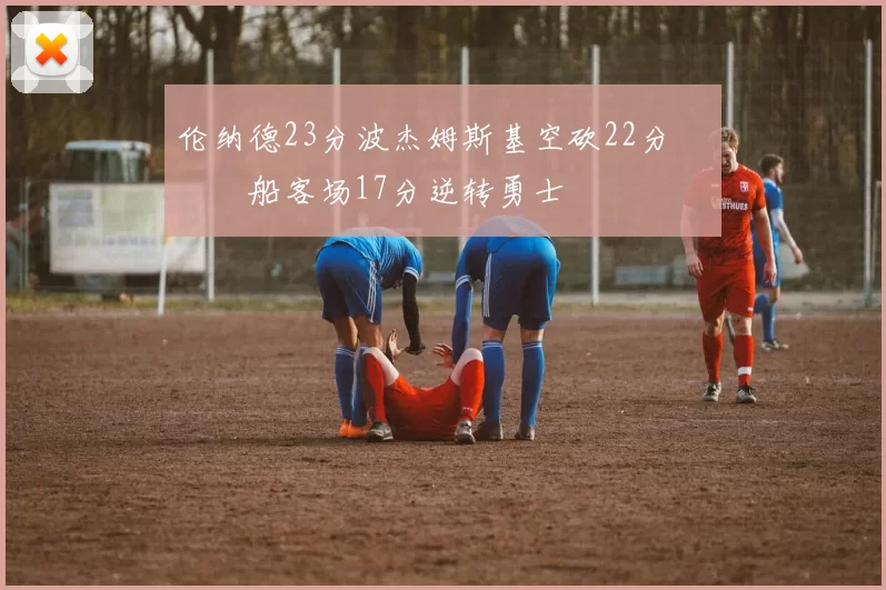 伦纳德23分波杰姆斯基空砍22分 快船客场17分逆转勇士