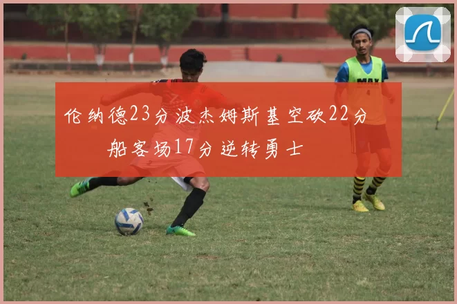 伦纳德23分波杰姆斯基空砍22分 快船客场17分逆转勇士