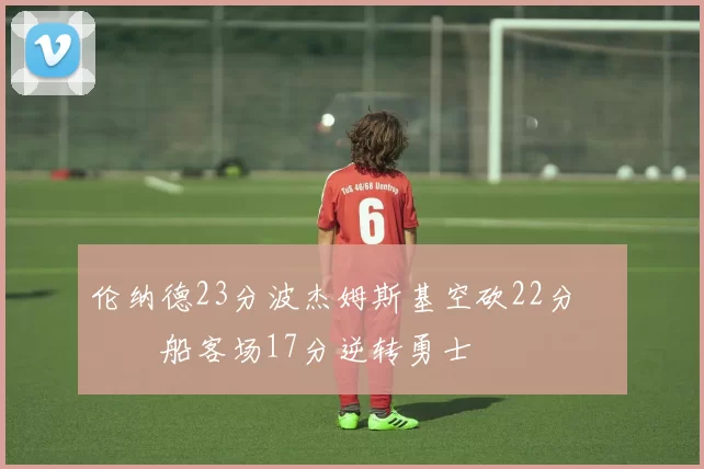 伦纳德23分波杰姆斯基空砍22分 快船客场17分逆转勇士