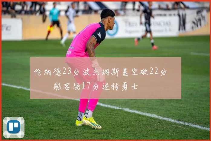 伦纳德23分波杰姆斯基空砍22分 快船客场17分逆转勇士