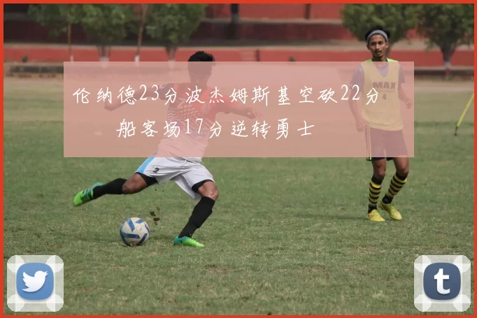 伦纳德23分波杰姆斯基空砍22分 快船客场17分逆转勇士