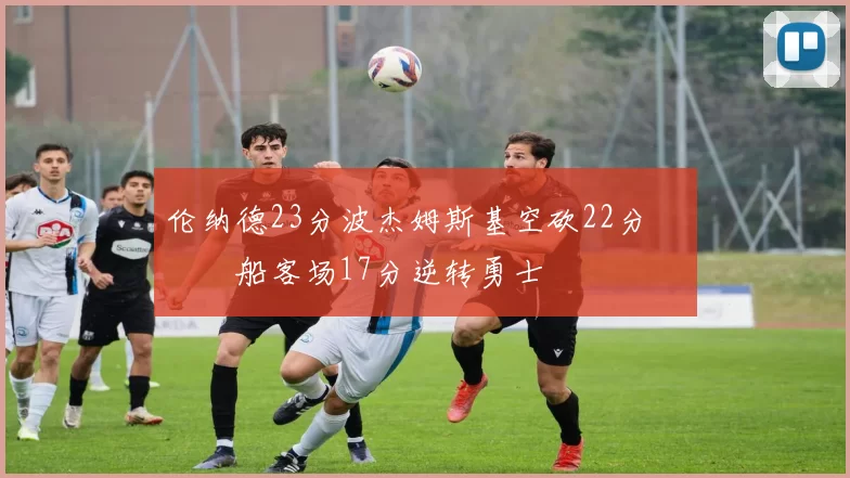 伦纳德23分波杰姆斯基空砍22分 快船客场17分逆转勇士