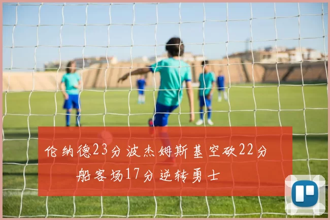 伦纳德23分波杰姆斯基空砍22分 快船客场17分逆转勇士