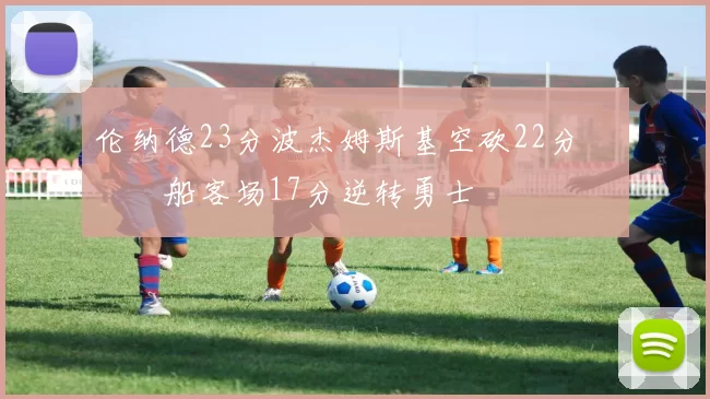 伦纳德23分波杰姆斯基空砍22分 快船客场17分逆转勇士