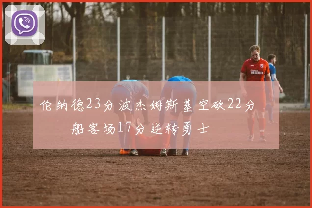 伦纳德23分波杰姆斯基空砍22分 快船客场17分逆转勇士