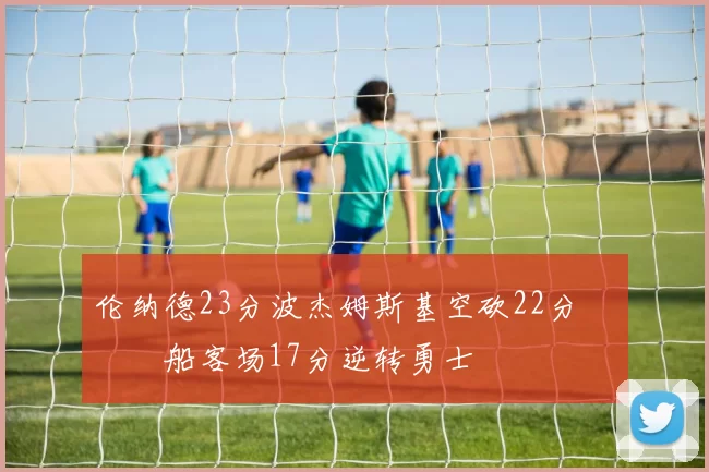 伦纳德23分波杰姆斯基空砍22分 快船客场17分逆转勇士