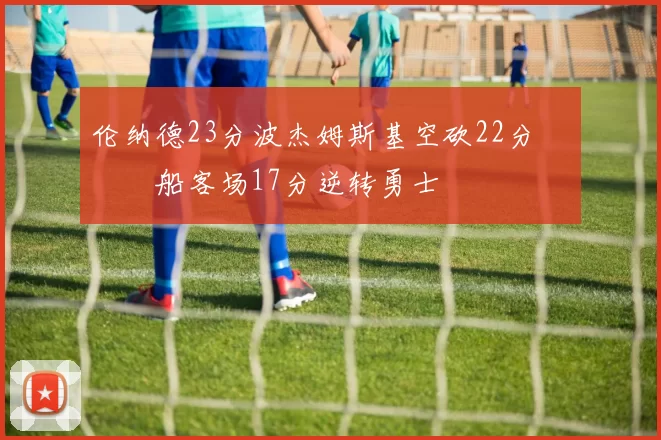 伦纳德23分波杰姆斯基空砍22分 快船客场17分逆转勇士