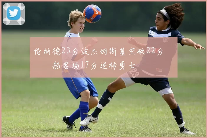 伦纳德23分波杰姆斯基空砍22分 快船客场17分逆转勇士