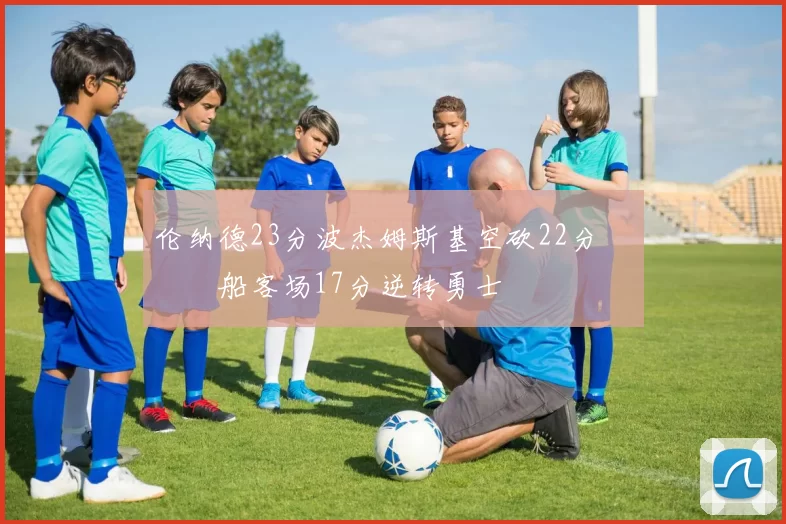 伦纳德23分波杰姆斯基空砍22分 快船客场17分逆转勇士